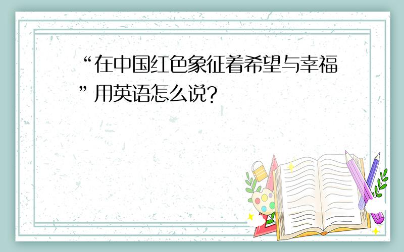 “在中国红色象征着希望与幸福”用英语怎么说?