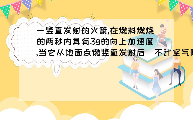 一竖直发射的火箭,在燃料燃烧的两秒内具有3g的向上加速度,当它从地面点燃竖直发射后(不计空气阻力）