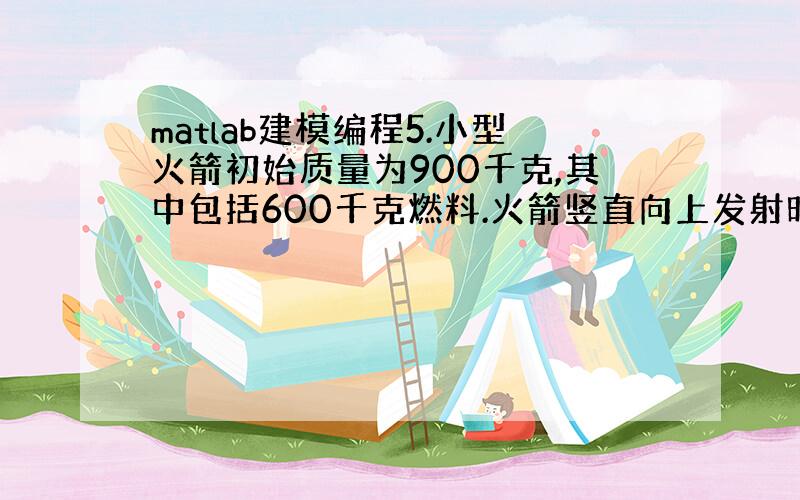 matlab建模编程5.小型火箭初始质量为900千克,其中包括600千克燃料.火箭竖直向上发射时燃料以15千克/秒的速率