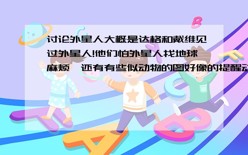 讨论外星人大概是达格和戴维见过外星人!他们怕外星人找地球麻烦,还有有些似动物的图好像的提醒动物攻击地球!宇宙多大,宇宙中