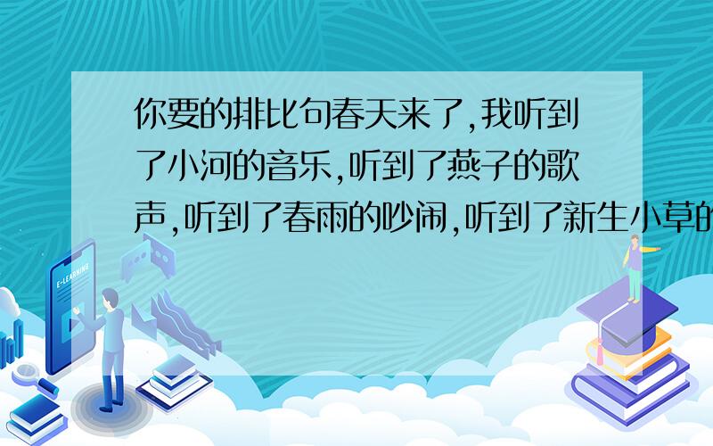 你要的排比句春天来了,我听到了小河的音乐,听到了燕子的歌声,听到了春雨的吵闹,听到了新生小草的啼哭.