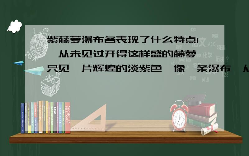 紫藤萝瀑布各表现了什么特点1、从未见过开得这样盛的藤萝,只见一片辉煌的淡紫色,像一条瀑布,从空中垂下,不见其发端,也不见