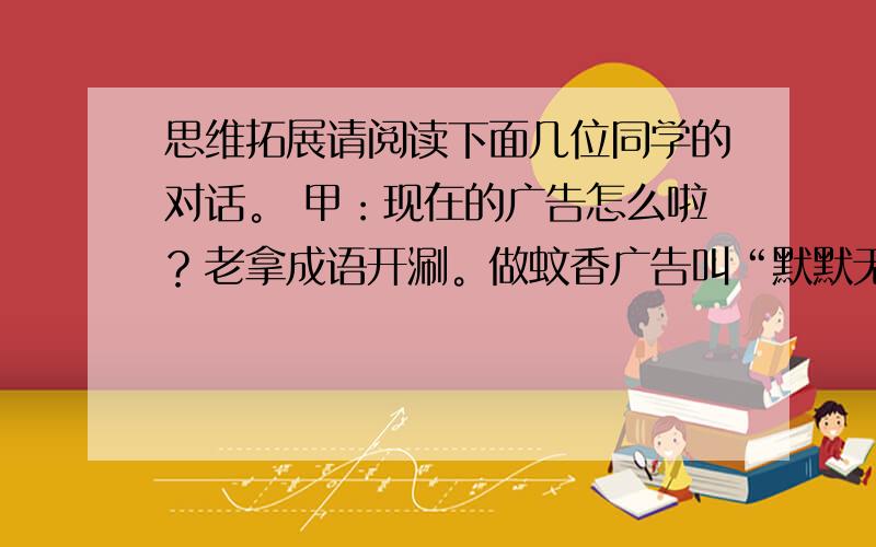 思维拓展请阅读下面几位同学的对话。 甲：现在的广告怎么啦？老拿成语开涮。做蚊香广告叫“默默无蚊”；做女帽广告叫“一戴天骄