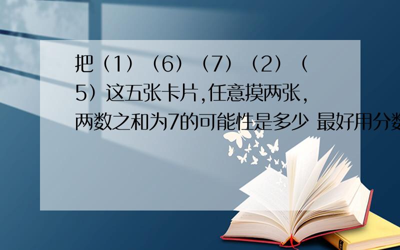 把（1）（6）（7）（2）（5）这五张卡片,任意摸两张,两数之和为7的可能性是多少 最好用分数表示