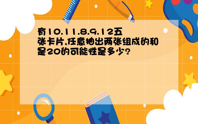 有10.11.8.9.12五张卡片,任意抽出两张组成的和是20的可能性是多少?