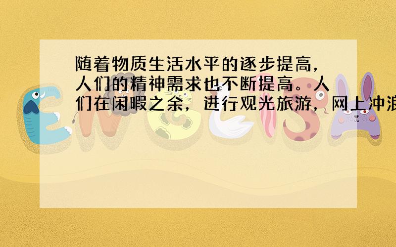 随着物质生活水平的逐步提高，人们的精神需求也不断提高。人们在闲暇之余，进行观光旅游，网上冲浪，穿衣讲“服饰文化”，吃饭讲