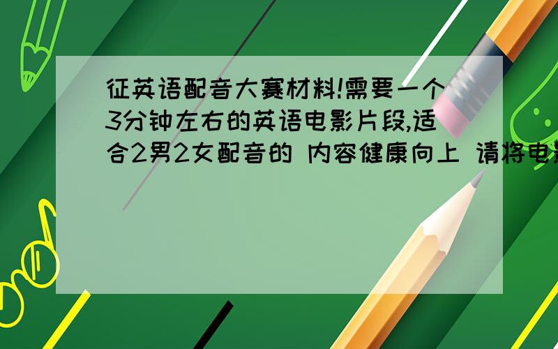 征英语配音大赛材料!需要一个3分钟左右的英语电影片段,适合2男2女配音的 内容健康向上 请将电影名称和起止时间写清楚!时