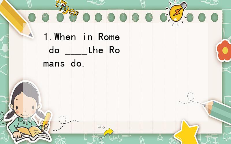 1.When in Rome do ____the Romans do.