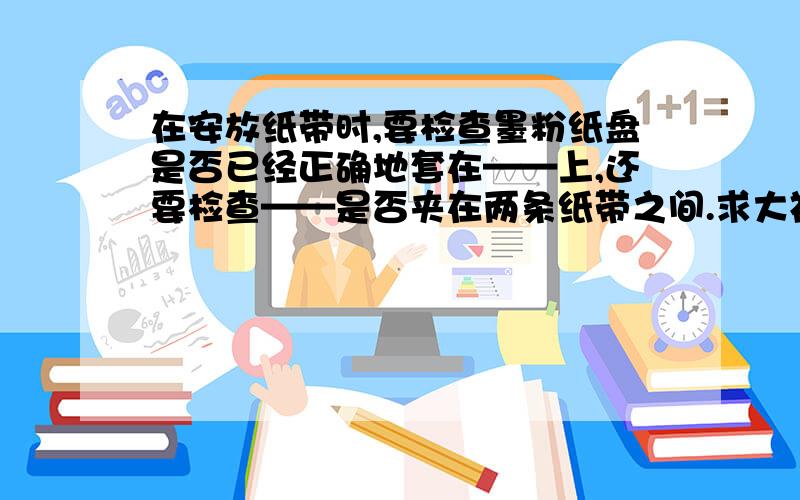 在安放纸带时,要检查墨粉纸盘是否已经正确地套在——上,还要检查——是否夹在两条纸带之间.求大神帮助