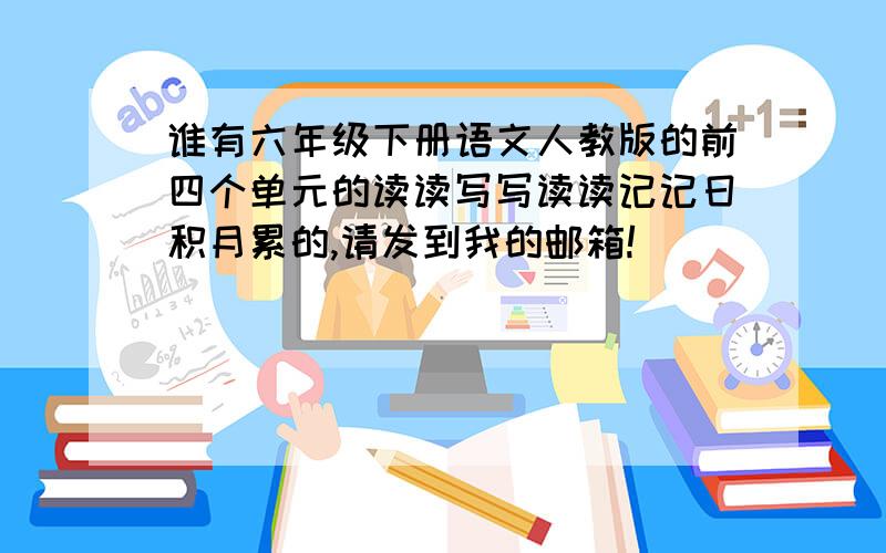 谁有六年级下册语文人教版的前四个单元的读读写写读读记记日积月累的,请发到我的邮箱!