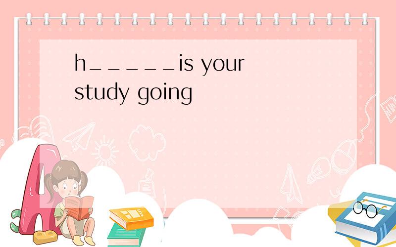 h_____is your study going