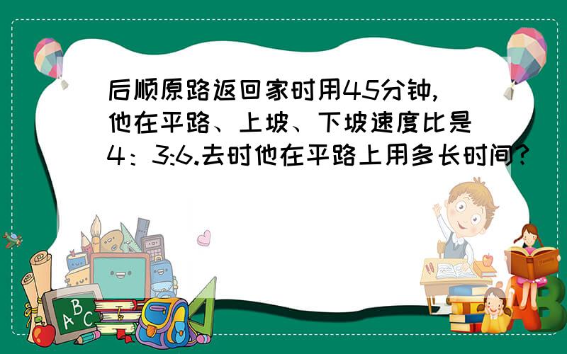 后顺原路返回家时用45分钟,他在平路、上坡、下坡速度比是4：3:6.去时他在平路上用多长时间?