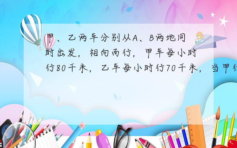 甲、乙两车分别从A、B两地同时出发，相向而行，甲车每小时行80千米，乙车每小时行70千米，当甲行至全程的25