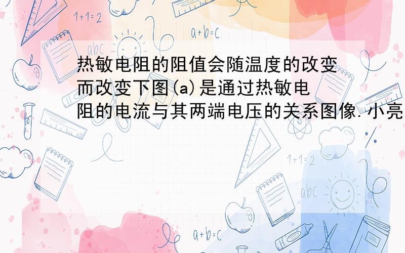 热敏电阻的阻值会随温度的改变而改变下图(a)是通过热敏电阻的电流与其两端电压的关系图像.小亮同学将此电