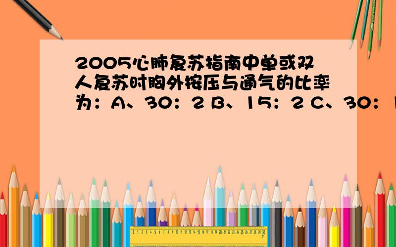 2005心肺复苏指南中单或双人复苏时胸外按压与通气的比率为：A、30：2 B、15：2 C、30：1 D、15：1