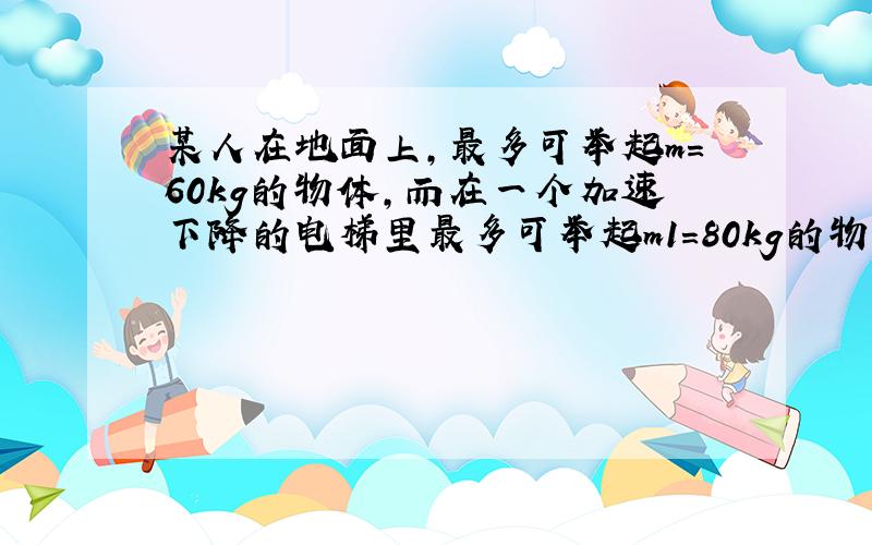 某人在地面上,最多可举起m＝60kg的物体,而在一个加速下降的电梯里最多可举起m1＝80kg的物体,则此电梯的