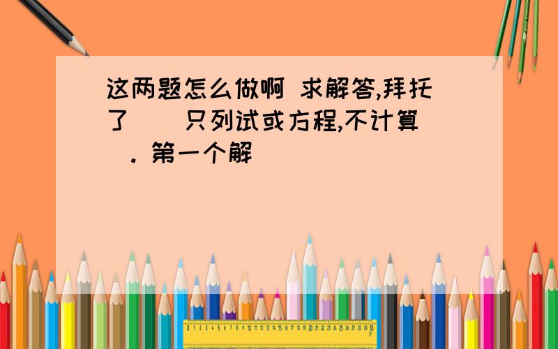 这两题怎么做啊 求解答,拜托了 （ 只列试或方程,不计算）. 第一个解