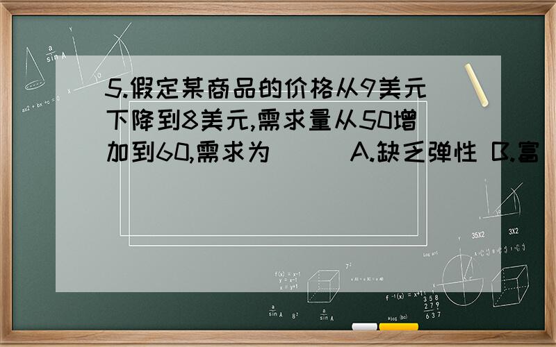 5.假定某商品的价格从9美元下降到8美元,需求量从50增加到60,需求为( ) A.缺乏弹性 B.富