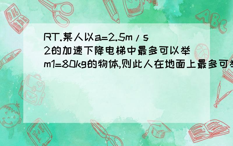 RT.某人以a=2.5m/s2的加速下降电梯中最多可以举m1=80kg的物体,则此人在地面上最多可举多少千克的物体?若此