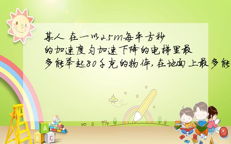 某人 在一以2.5m每平方秒的加速度匀加速下降的电梯里最多能举起80千克的物体,在地面上最多能举起（ ）千