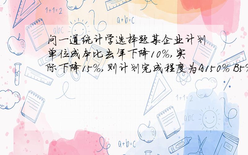 问一道统计学选择题某企业计划单位成本比去年下降10%,实际下降15%,则计划完成程度为A150% B5% C94.5%