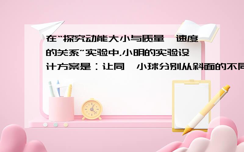 在“探究动能大小与质量、速度的关系”实验中，小明的实验设计方案是：让同一小球分别从斜面的不同高度由静止开始下滑，撞击水平