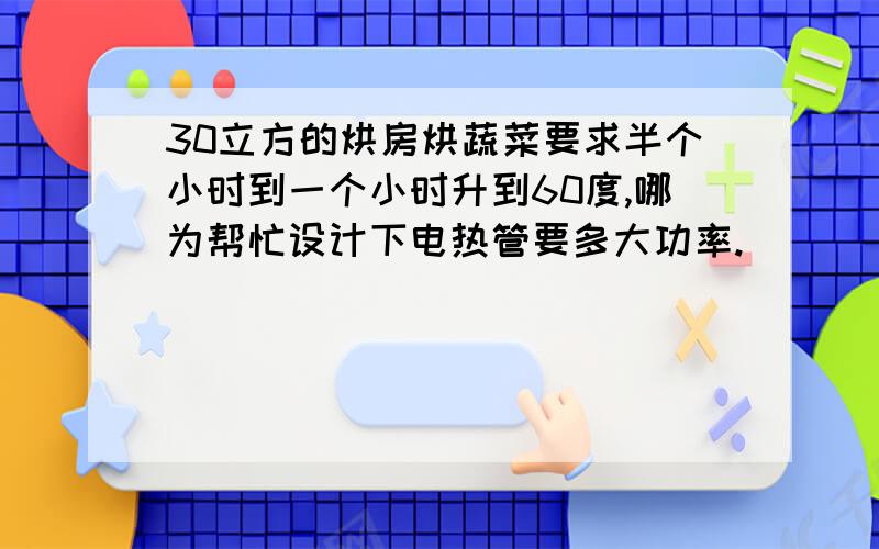 30立方的烘房烘蔬菜要求半个小时到一个小时升到60度,哪为帮忙设计下电热管要多大功率.