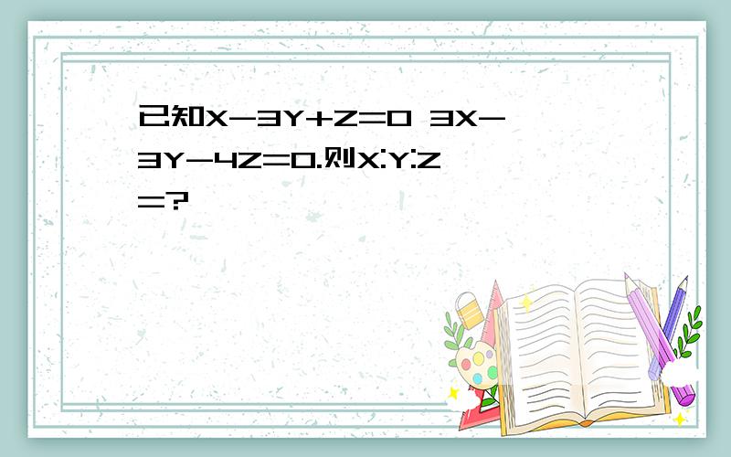 已知X-3Y+Z=0 3X-3Y-4Z=0.则X:Y:Z=?