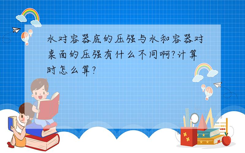 水对容器底的压强与水和容器对桌面的压强有什么不同啊?计算时怎么算?