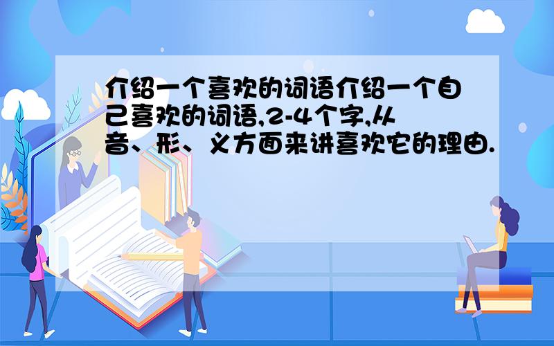 介绍一个喜欢的词语介绍一个自己喜欢的词语,2-4个字,从音、形、义方面来讲喜欢它的理由.