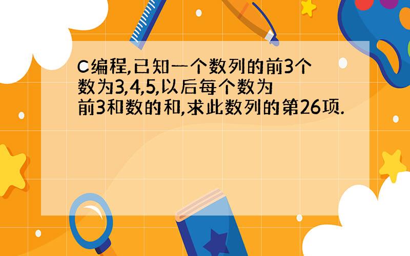 C编程,已知一个数列的前3个数为3,4,5,以后每个数为前3和数的和,求此数列的第26项.