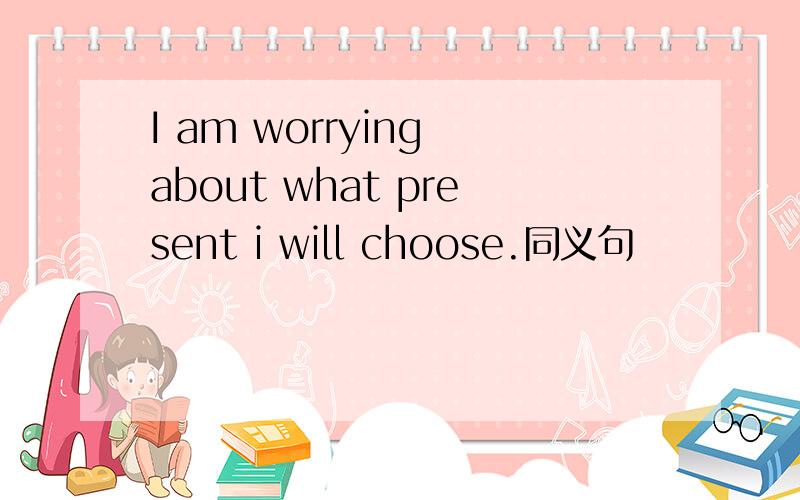 I am worrying about what present i will choose.同义句