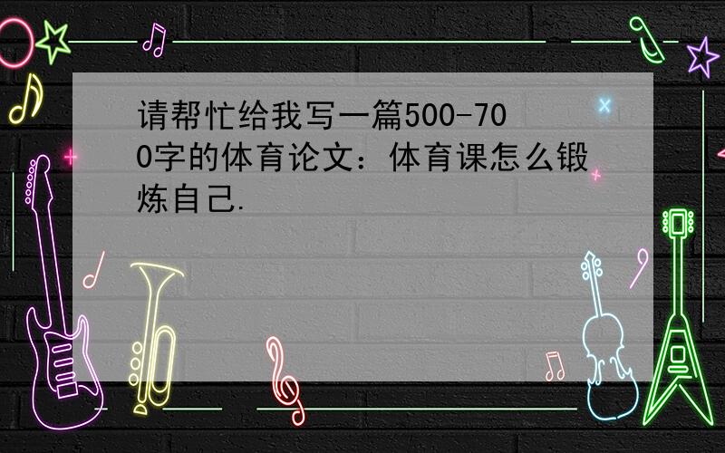 请帮忙给我写一篇500-700字的体育论文：体育课怎么锻炼自己.