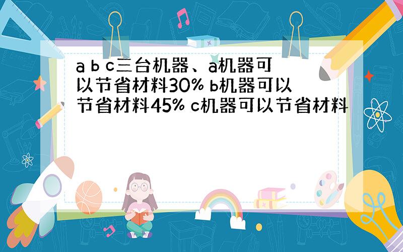 a b c三台机器、a机器可以节省材料30% b机器可以节省材料45% c机器可以节省材料