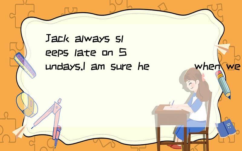 Jack always sleeps late on Sundays.I am sure he____when we g