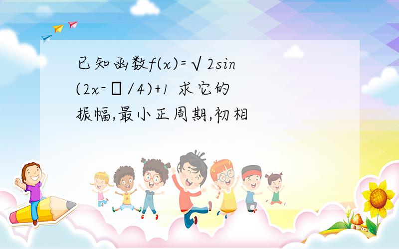 已知函数f(x)=√2sin(2x-π/4)+1 求它的振幅,最小正周期,初相