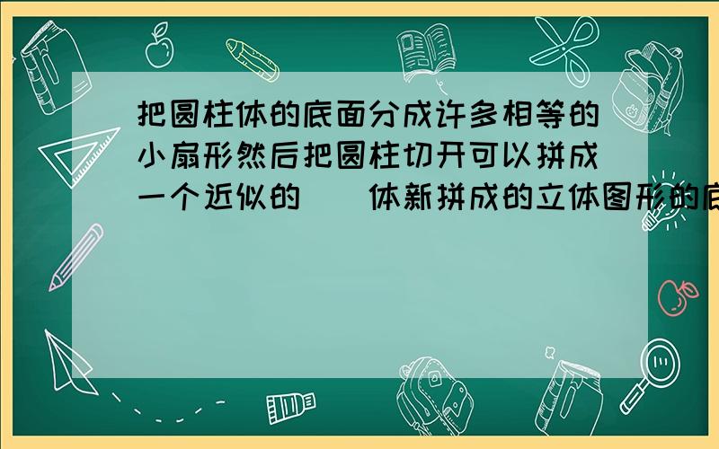 把圆柱体的底面分成许多相等的小扇形然后把圆柱切开可以拼成一个近似的（）体新拼成的立体图形的底面积等