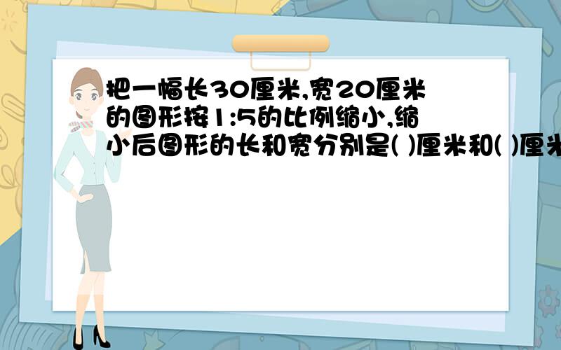 把一幅长30厘米,宽20厘米的图形按1:5的比例缩小,缩小后图形的长和宽分别是( )厘米和( )厘米