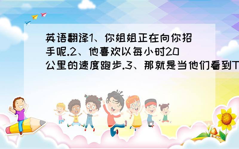 英语翻译1、你姐姐正在向你招手呢.2、他喜欢以每小时20公里的速度跑步.3、那就是当他们看到Tom 的时候.4、你最好不