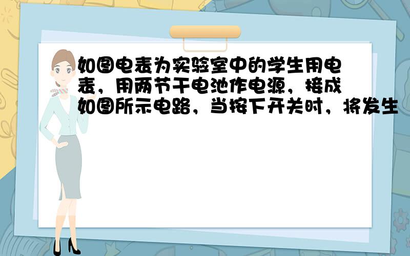 如图电表为实验室中的学生用电表，用两节干电池作电源，接成如图所示电路，当按下开关时，将发生（　　）