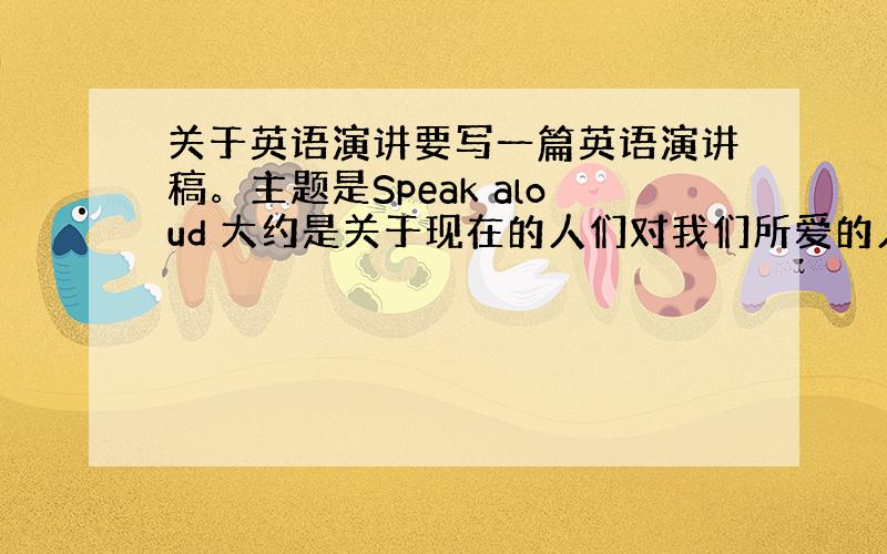 关于英语演讲要写一篇英语演讲稿。主题是Speak aloud 大约是关于现在的人们对我们所爱的人，并不表达自己的爱，并不