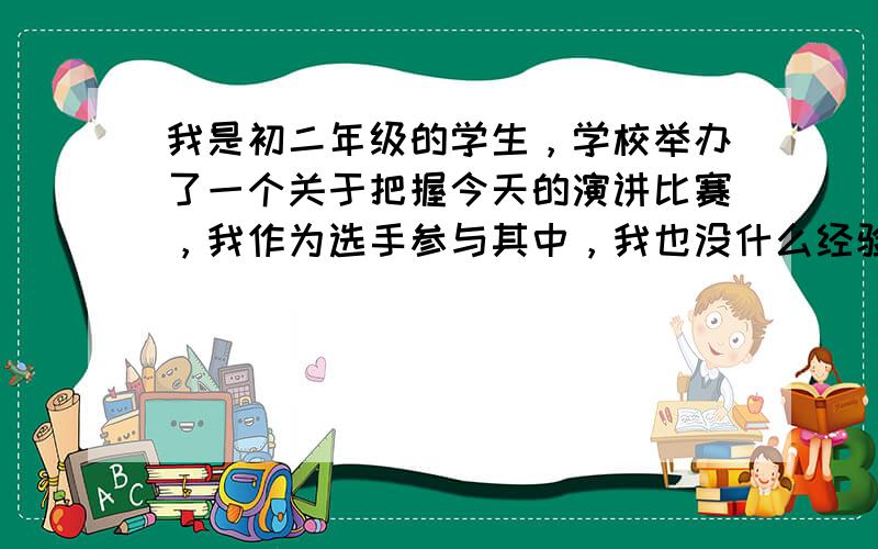 我是初二年级的学生，学校举办了一个关于把握今天的演讲比赛，我作为选手参与其中，我也没什么经验，希望老师们为我解答下演讲那