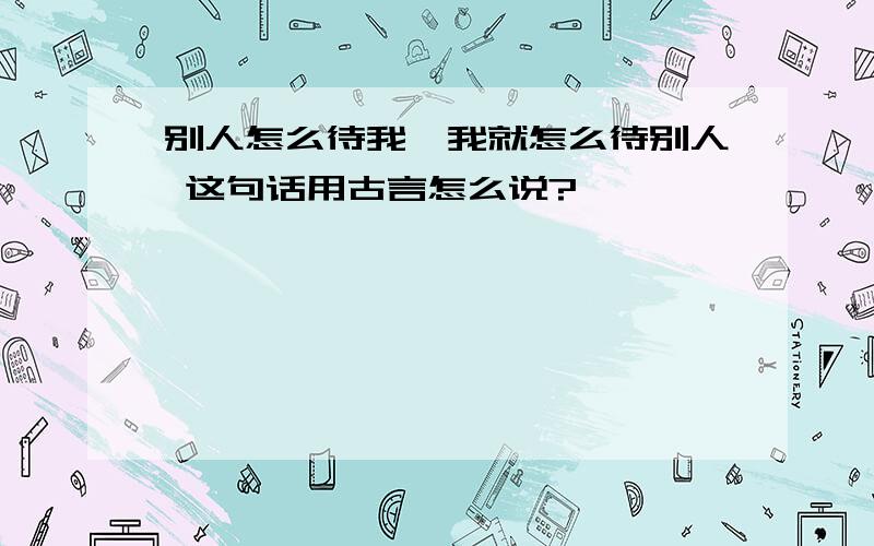 别人怎么待我,我就怎么待别人 这句话用古言怎么说?