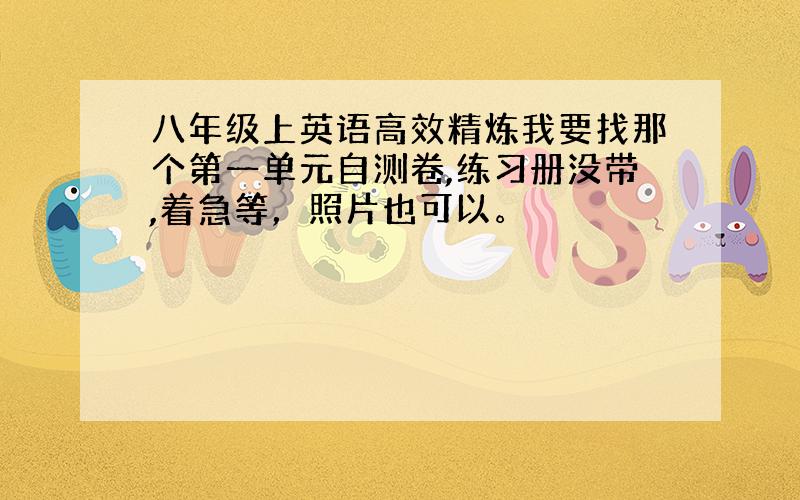 八年级上英语高效精炼我要找那个第一单元自测卷,练习册没带,着急等，照片也可以。