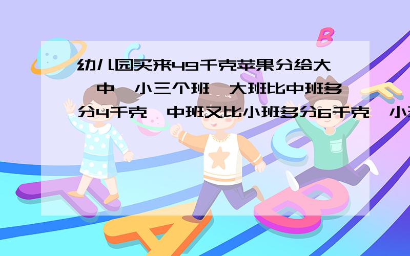 幼儿园买来49千克苹果分给大、中、小三个班,大班比中班多分4千克,中班又比小班多分6千克,小班分多少?