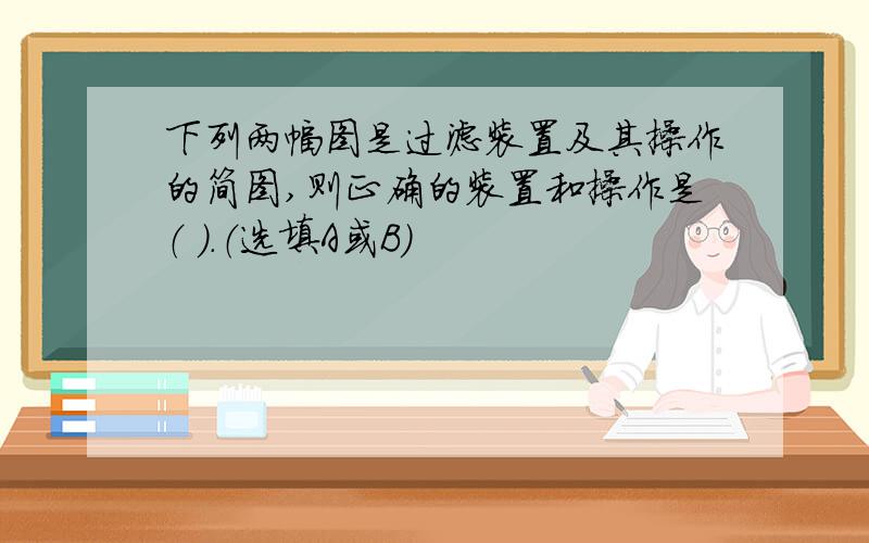 下列两幅图是过滤装置及其操作的简图,则正确的装置和操作是（ ）.（选填A或B）