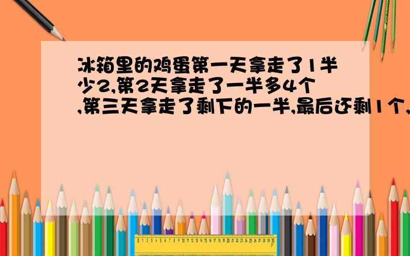 冰箱里的鸡蛋第一天拿走了1半少2,第2天拿走了一半多4个,第三天拿走了剩下的一半,最后还剩1个,