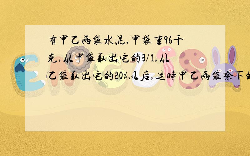 有甲乙两袋水泥,甲袋重96千克,从甲袋取出它的3/1,从乙袋取出它的20%以后,这时甲乙两袋余下的水（未完）