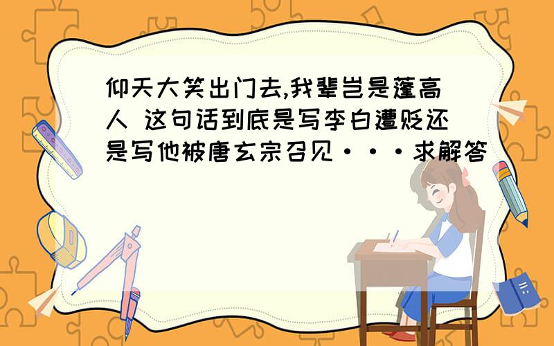 仰天大笑出门去,我辈岂是蓬高人 这句话到底是写李白遭贬还是写他被唐玄宗召见···求解答