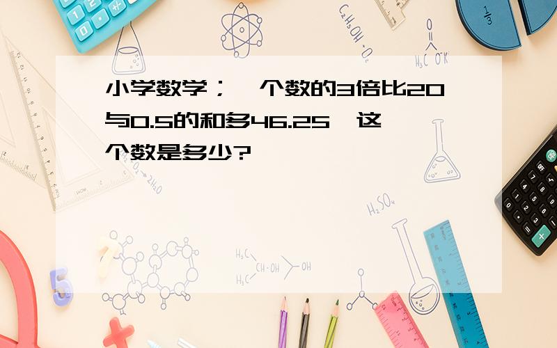 小学数学；一个数的3倍比20与0.5的和多46.25,这个数是多少?